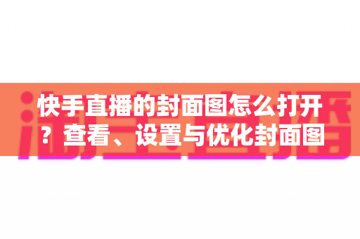 快手直播的封面图怎么打开?查看、设置与优化封面图的完整实用指南 快手直播的封面图怎么打开?查看、设置与优化封面图的完整实用指南