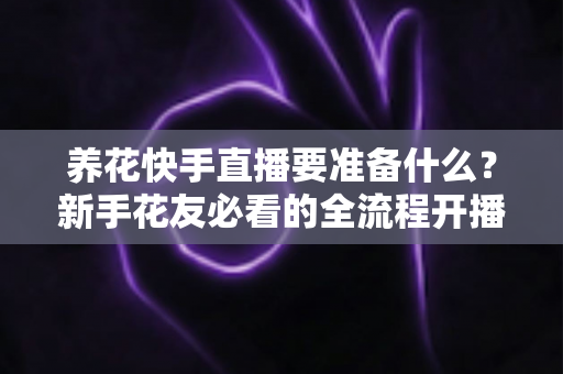 养花快手直播要准备什么?新手花友必看的全流程开播指南与实战清单 养花快手直播要准备什么?新手花友必看的全流程开播指南与实战清单