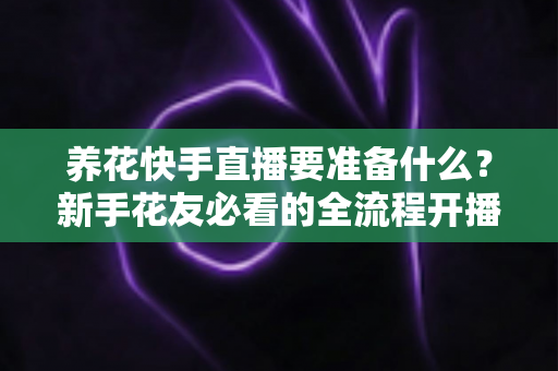 养花快手直播要准备什么?新手花友必看的全流程开播指南与实战清单 养花快手直播要准备什么?新手花友必看的全流程开播指南与实战清单