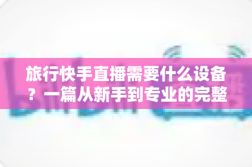 旅行快手直播需要什么设备?一篇从新手到专业的完整装备指南 旅行快手直播需要什么设备?一篇从新手到专业的完整装备指南
