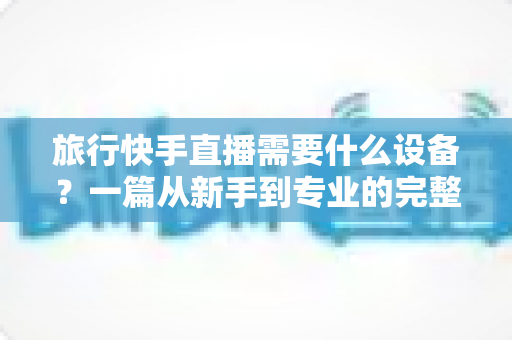 旅行快手直播需要什么设备?一篇从新手到专业的完整装备指南 旅行快手直播需要什么设备?一篇从新手到专业的完整装备指南
