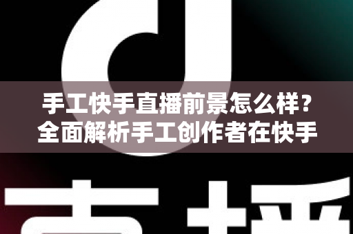 手工快手直播前景怎么样？全面解析手工创作者在快手平台的机遇、挑战与变现之道
