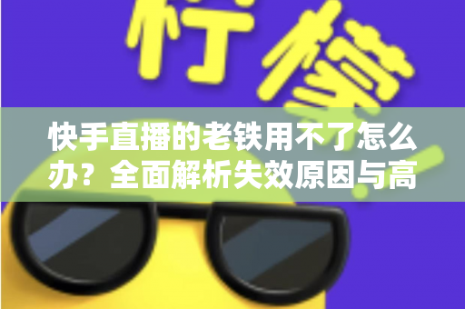 快手直播的老铁用不了怎么办？全面解析失效原因与高效解决方法指南
