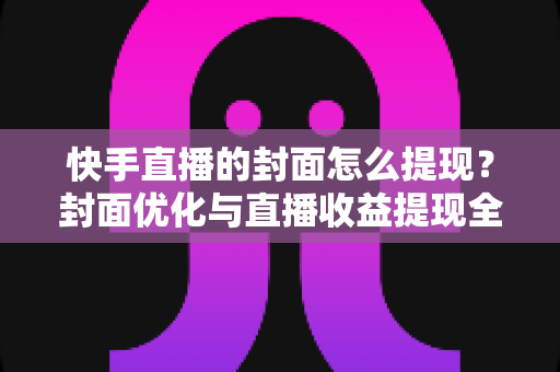 快手直播的封面怎么提现?封面优化与直播收益提现全流程详解 快手直播的封面怎么提现?封面优化与直播收益提现全流程详解