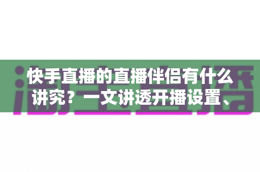 快手直播的直播伴侣有什么讲究？一文讲透开播设置、使用技巧与避坑指南