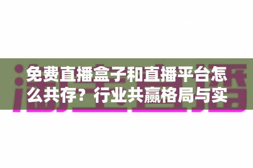 免费直播盒子和直播平台怎么共存?行业共赢格局与实用策略全解析 免费直播盒子和直播平台怎么共存?行业共赢格局与实用策略全解析