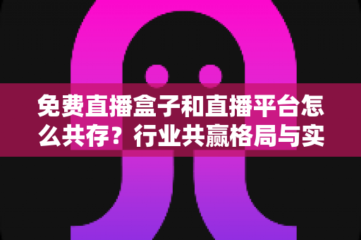 免费直播盒子和直播平台怎么共存?行业共赢格局与实用策略全解析 免费直播盒子和直播平台怎么共存?行业共赢格局与实用策略全解析