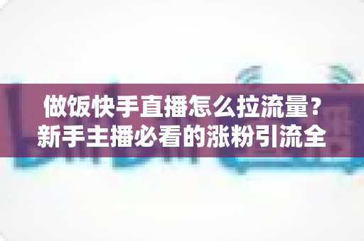 做饭快手直播怎么拉流量？新手主播必看的涨粉引流全攻略
