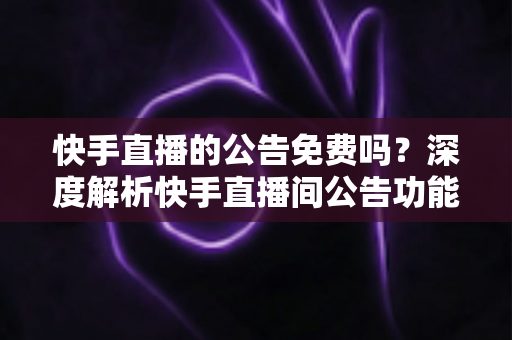 快手直播的公告免费吗？深度解析快手直播间公告功能的使用成本与技巧