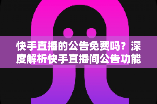 快手直播的公告免费吗？深度解析快手直播间公告功能的使用成本与技巧