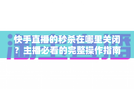 快手直播的秒杀在哪里关闭?主播必看的完整操作指南与实用技巧 快手直播的秒杀在哪里关闭?主播必看的完整操作指南与实用技巧