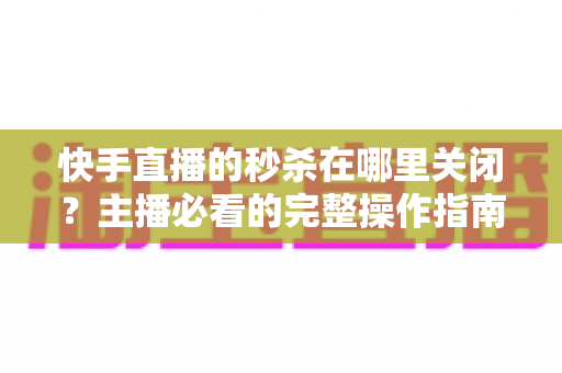 快手直播的秒杀在哪里关闭?主播必看的完整操作指南与实用技巧 快手直播的秒杀在哪里关闭?主播必看的完整操作指南与实用技巧
