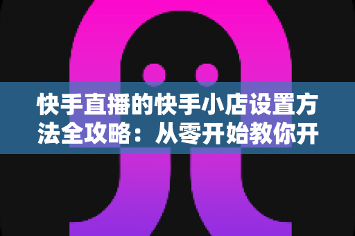 快手直播的快手小店设置方法全攻略：从零开始教你开通小店、上架商品与玩转直播带货