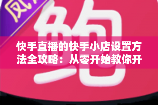 快手直播的快手小店设置方法全攻略：从零开始教你开通小店、上架商品与玩转直播带货