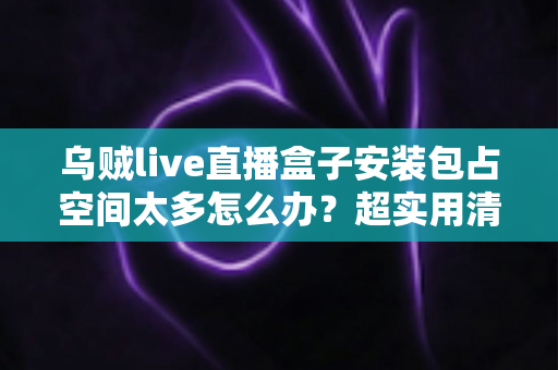 乌贼live直播盒子安装包占空间太多怎么办?超实用清理与优化全攻略 乌贼live直播盒子安装包占空间太多怎么办?超实用清理与优化全攻略