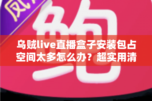 乌贼live直播盒子安装包占空间太多怎么办？超实用清理与优化全攻略