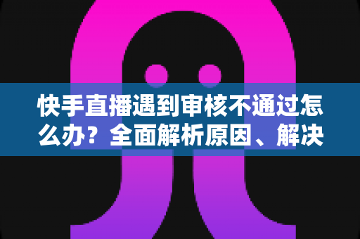快手直播遇到审核不通过怎么办？全面解析原因、解决步骤与预防技巧指南
