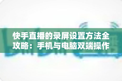 快手直播的录屏设置方法全攻略:手机与电脑双端操作详解,轻松录制高质量直播画面 快手直播的录屏设置方法全攻略:手机与电脑双端操作详解,轻松录制高质量直播画面