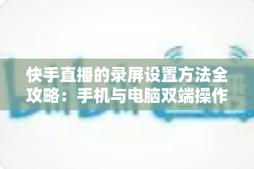 快手直播的录屏设置方法全攻略:手机与电脑双端操作详解,轻松录制高质量直播画面 快手直播的录屏设置方法全攻略:手机与电脑双端操作详解,轻松录制高质量直播画面
