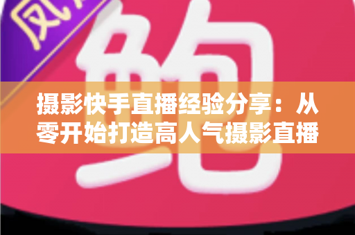 摄影快手直播经验分享:从零开始打造高人气摄影直播间的实战指南 摄影快手直播经验分享:从零开始打造高人气摄影直播间的实战指南