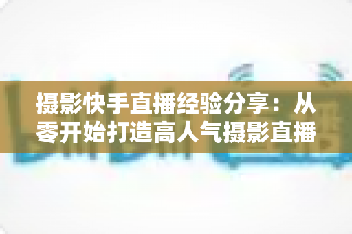 摄影快手直播经验分享:从零开始打造高人气摄影直播间的实战指南 摄影快手直播经验分享:从零开始打造高人气摄影直播间的实战指南