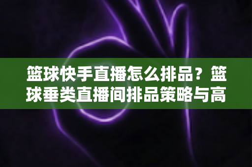 篮球快手直播怎么排品?篮球垂类直播间排品策略与高转化实战全攻略 篮球快手直播怎么排品?篮球垂类直播间排品策略与高转化实战全攻略