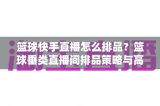 篮球快手直播怎么排品?篮球垂类直播间排品策略与高转化实战全攻略 篮球快手直播怎么排品?篮球垂类直播间排品策略与高转化实战全攻略