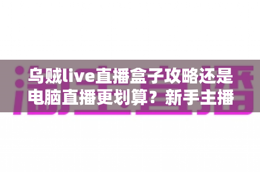 乌贼live直播盒子攻略还是电脑直播更划算?新手主播设备选择与省钱全攻略 乌贼live直播盒子攻略还是电脑直播更划算?新手主播设备选择与省钱全攻略
