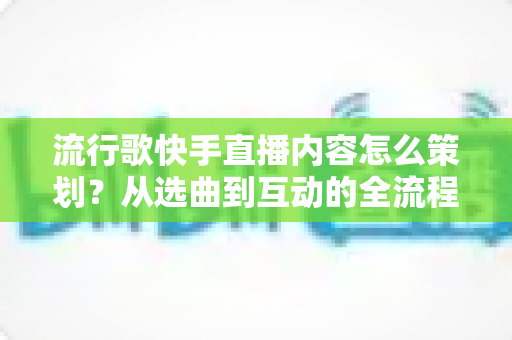 流行歌快手直播内容怎么策划？从选曲到互动的全流程实战指南助你打造高人气音乐直播间