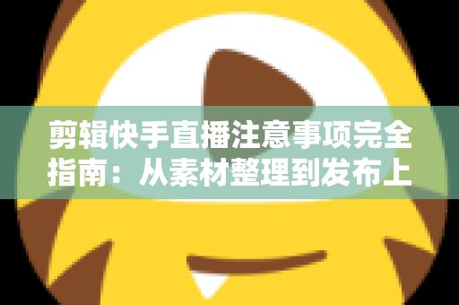 剪辑快手直播注意事项完全指南：从素材整理到发布上线的避坑手册