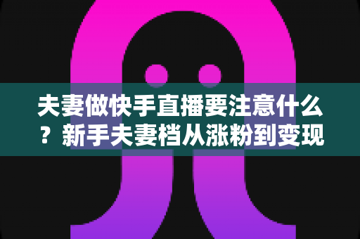 夫妻做快手直播要注意什么？新手夫妻档从涨粉到变现的避坑实战指南