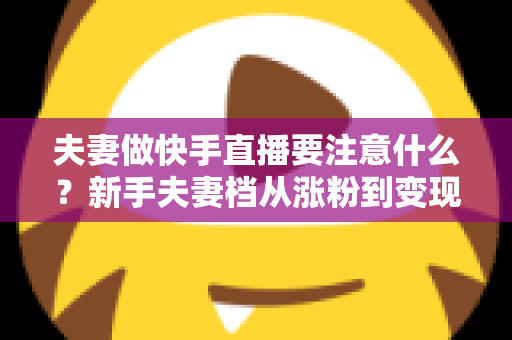 夫妻做快手直播要注意什么？新手夫妻档从涨粉到变现的避坑实战指南