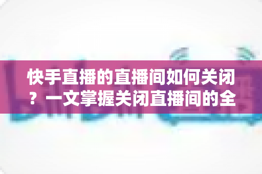 快手直播的直播间如何关闭？一文掌握关闭直播间的全部方法与实用技巧