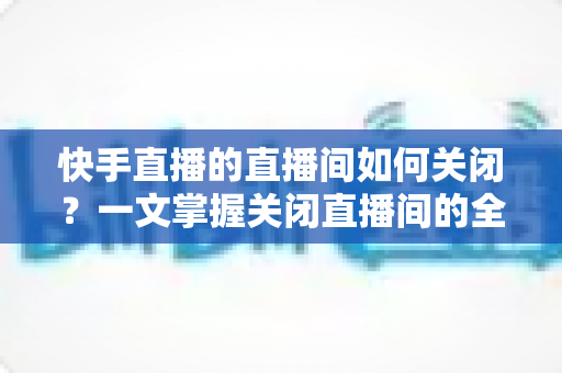 快手直播的直播间如何关闭？一文掌握关闭直播间的全部方法与实用技巧