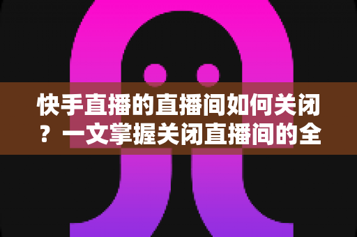 快手直播的直播间如何关闭？一文掌握关闭直播间的全部方法与实用技巧