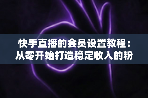 快手直播的会员设置教程:从零开始打造稳定收入的粉丝会员体系全攻略 快手直播的会员设置教程:从零开始打造稳定收入的粉丝会员体系全攻略