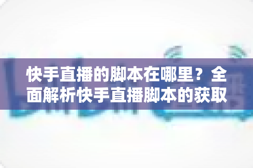 快手直播的脚本在哪里？全面解析快手直播脚本的获取渠道与创作技巧