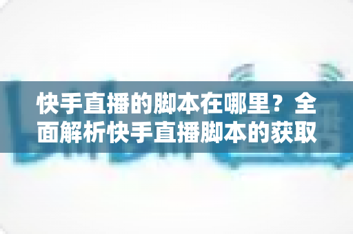 快手直播的脚本在哪里？全面解析快手直播脚本的获取渠道与创作技巧