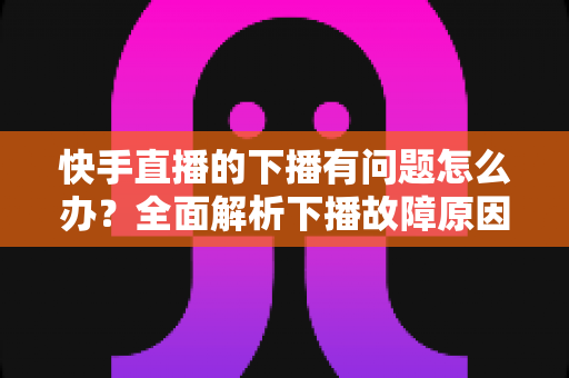 快手直播的下播有问题怎么办?全面解析下播故障原因与实用解决技巧 快手直播的下播有问题怎么办?全面解析下播故障原因与实用解决技巧
