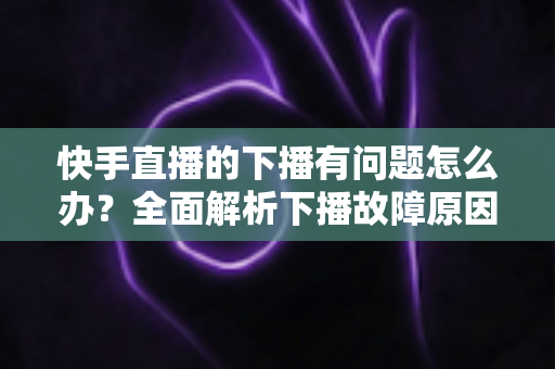 快手直播的下播有问题怎么办?全面解析下播故障原因与实用解决技巧 快手直播的下播有问题怎么办?全面解析下播故障原因与实用解决技巧