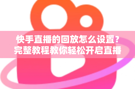 快手直播的回放怎么设置？完整教程教你轻松开启直播回放，不错过任何精彩瞬间