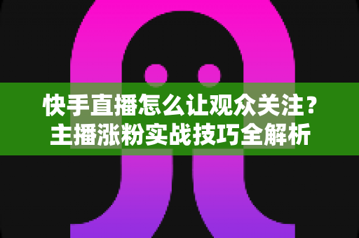 快手直播怎么让观众关注?主播涨粉实战技巧全解析 快手直播怎么让观众关注?主播涨粉实战技巧全解析