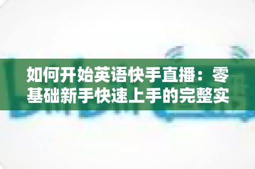 如何开始英语快手直播:零基础新手快速上手的完整实战指南 如何开始英语快手直播:零基础新手快速上手的完整实战指南