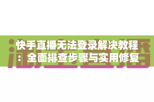 快手直播无法登录解决教程：全面排查步骤与实用修复指南，助你快速恢复直播