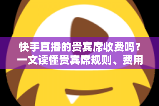 快手直播的贵宾席收费吗?一文读懂贵宾席规则、费用与使用指南 快手直播的贵宾席收费吗?一文读懂贵宾席规则、费用与使用指南