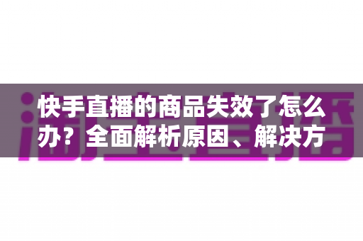 快手直播的商品失效了怎么办?全面解析原因、解决方法与预防技巧 快手直播的商品失效了怎么办?全面解析原因、解决方法与预防技巧