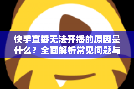 快手直播无法开播的原因是什么?全面解析常见问题与实用解决方案 快手直播无法开播的原因是什么?全面解析常见问题与实用解决方案