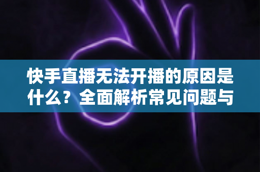 快手直播无法开播的原因是什么?全面解析常见问题与实用解决方案 快手直播无法开播的原因是什么?全面解析常见问题与实用解决方案