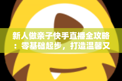新人做亲子快手直播全攻略：零基础起步，打造温馨又高人气的亲子直播间