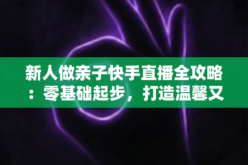 新人做亲子快手直播全攻略：零基础起步，打造温馨又高人气的亲子直播间
